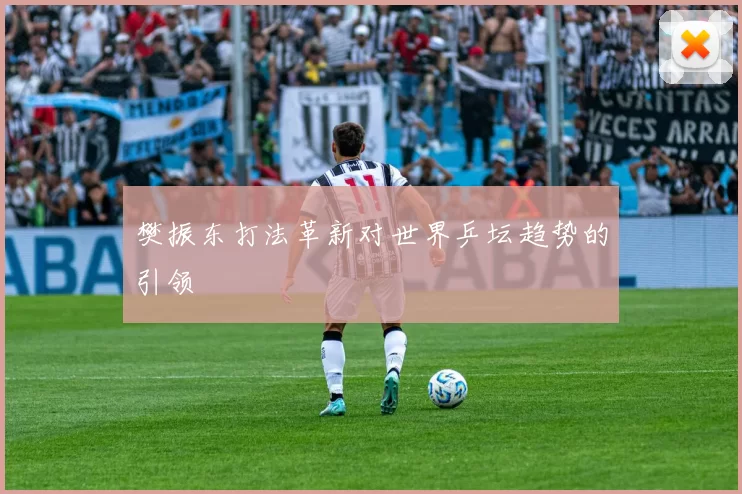 樊振东打法革新对世界乒坛趋势的引领