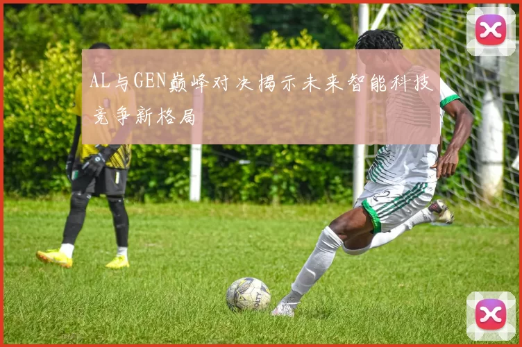 AL与GEN巅峰对决揭示未来智能科技竞争新格局