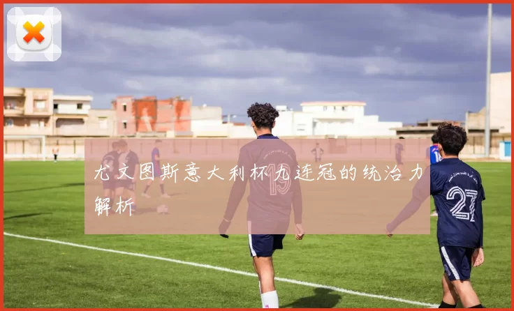 尤文图斯意大利杯九连冠的统治力解析
