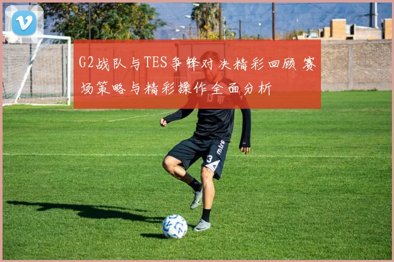 G2战队与TES争锋对决精彩回顾 赛场策略与精彩操作全面分析