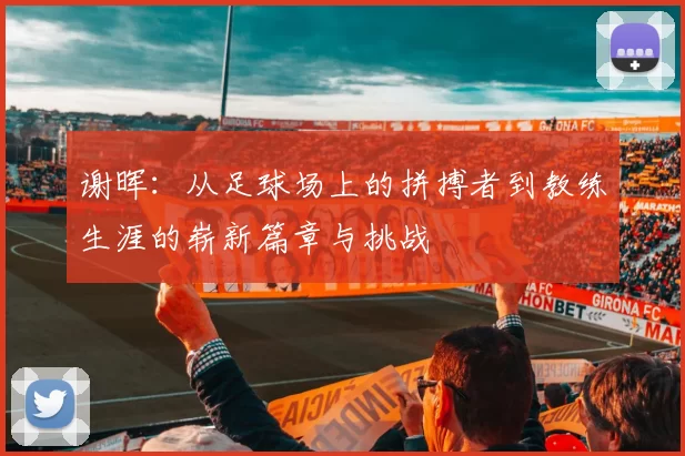 谢晖：从足球场上的拼搏者到教练生涯的崭新篇章与挑战