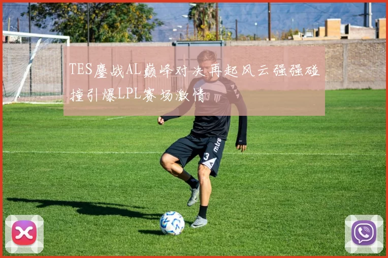 TES鏖战AL巅峰对决再起风云强强碰撞引爆LPL赛场激情