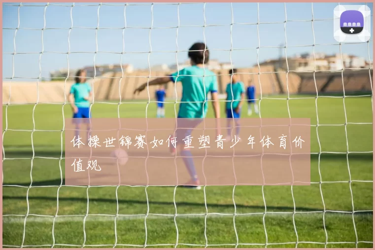 体操世锦赛如何重塑青少年体育价值观