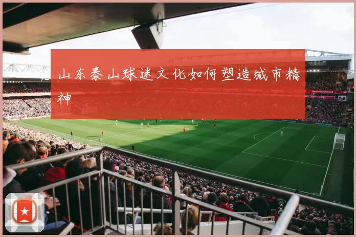 山东泰山球迷文化如何塑造城市精神