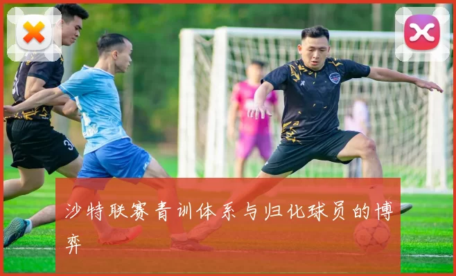 沙特联赛青训体系与归化球员的博弈