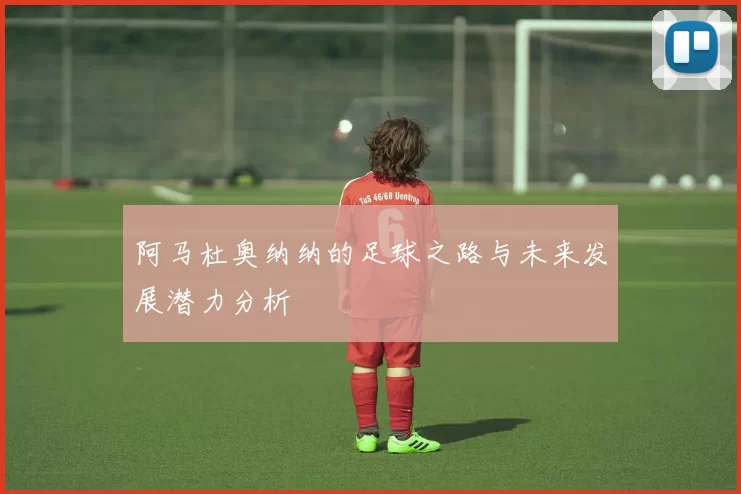 阿马杜奥纳纳的足球之路与未来发展潜力分析