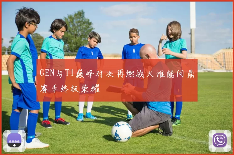 GEN与T1巅峰对决再燃战火谁能问鼎赛季终极荣耀