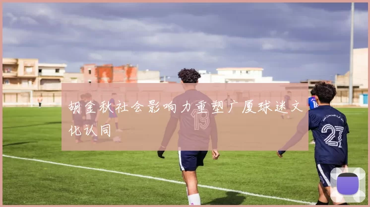 胡金秋社会影响力重塑广厦球迷文化认同